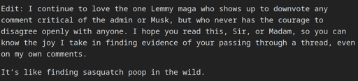 Edit: I continue to love the one Lemmy maga who shows up to downvote any comment critical of the admin or Musk, but who never has the courage to disagree openly with anyone. I hope you read this, Sir, or Madam, so you can know the joy I take in finding evidence of your passing through a thread, even on my own comments.  It’s like finding sasquatch poop in the wild.