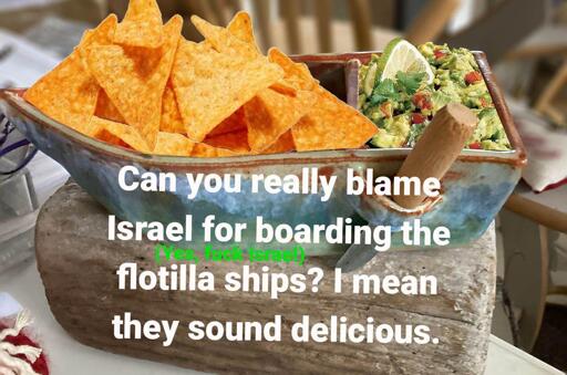 Miniature boat filled with tortilla chips. The text says "can you really blame Israel for boarding the flotilla ships? I mean, they sound delicious." (Above the line "can you really blame Israel", it says in small green letters "Yes, fuck Israel").