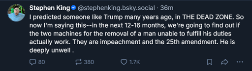 Message by writer Stephen King; I predicted someone like Trump many years ago, in THE DEAD ZONE. So now I'm saying this--in the next 12-16 months, we're going to find out if the two machines for the removal of a man unable to fulfill his duties actually work. They are impeachment and the 25th amendment. He is deeply unwell.